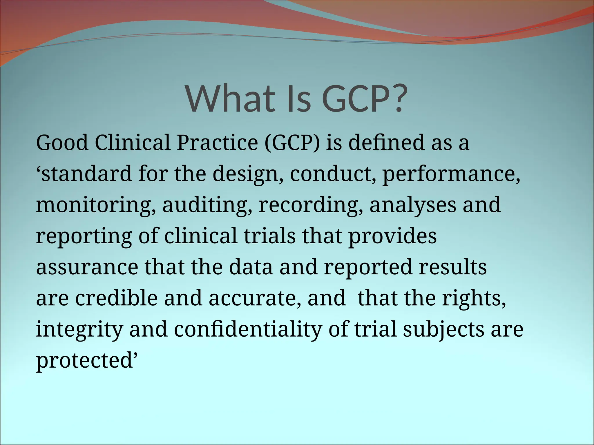What Is GCP?
Good Clinical Practice (GCP) is defined as a
‘standard for the design, conduct, performance,
monitoring, auditing, recording, analyses and
reporting of clinical trials that provides
assurance that the data and reported results
are credible and accurate, and that the rights,
integrity and confidentiality of trial subjects are
protected’
 