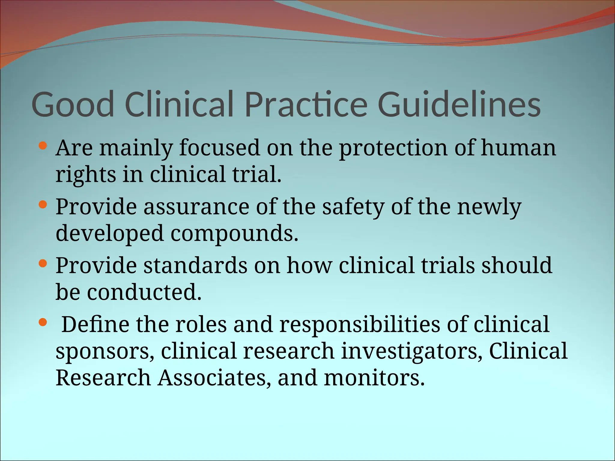 Good Clinical Practice Guidelines
 Are mainly focused on the protection of human
rights in clinical trial.
 Provide assurance of the safety of the newly
developed compounds.
 Provide standards on how clinical trials should
be conducted.
 Define the roles and responsibilities of clinical
sponsors, clinical research investigators, Clinical
Research Associates, and monitors.
 