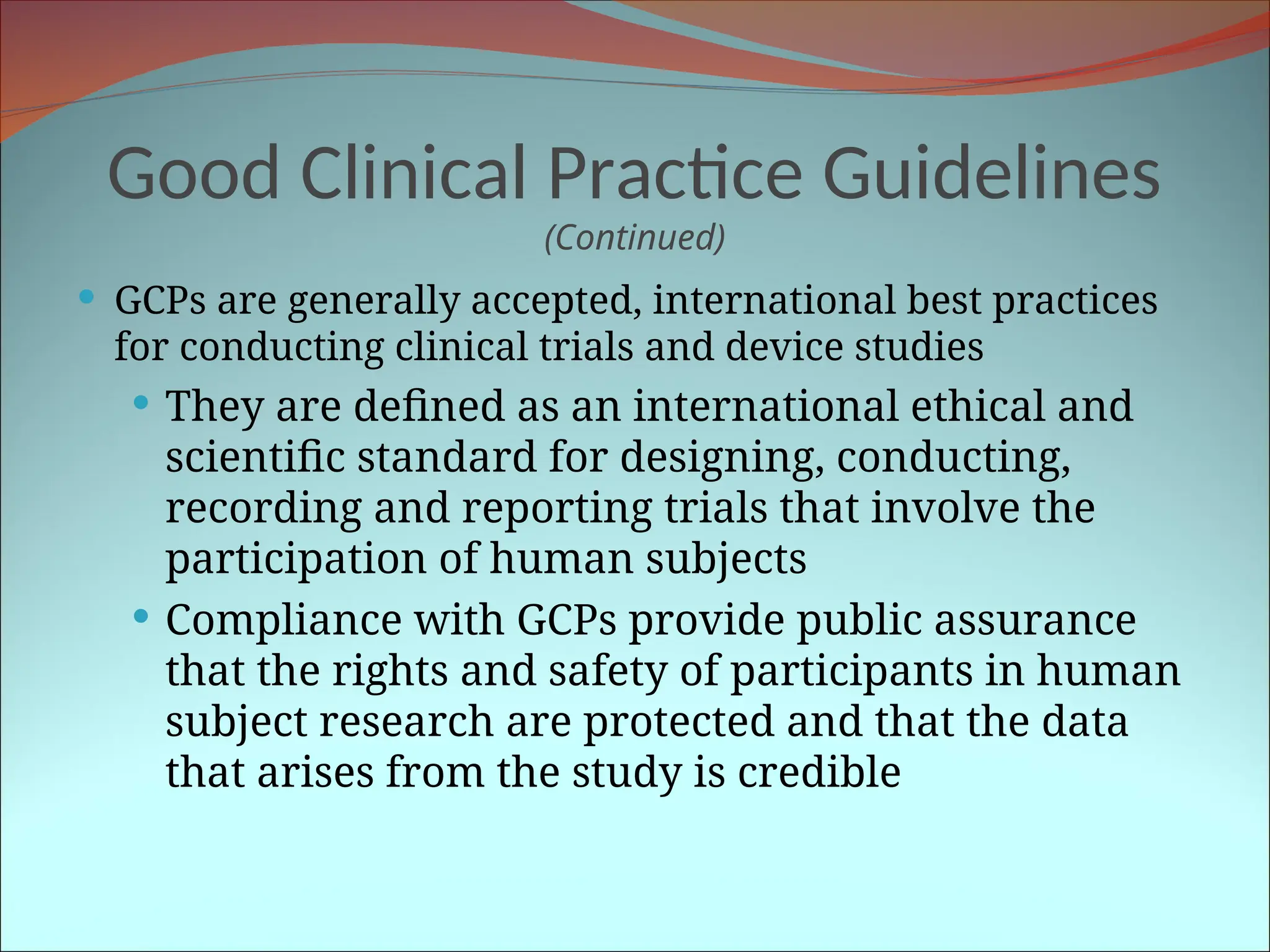 Good Clinical Practice Guidelines
(Continued)
 GCPs are generally accepted, international best practices
for conducting clinical trials and device studies
 They are defined as an international ethical and
scientific standard for designing, conducting,
recording and reporting trials that involve the
participation of human subjects
 Compliance with GCPs provide public assurance
that the rights and safety of participants in human
subject research are protected and that the data
that arises from the study is credible
 