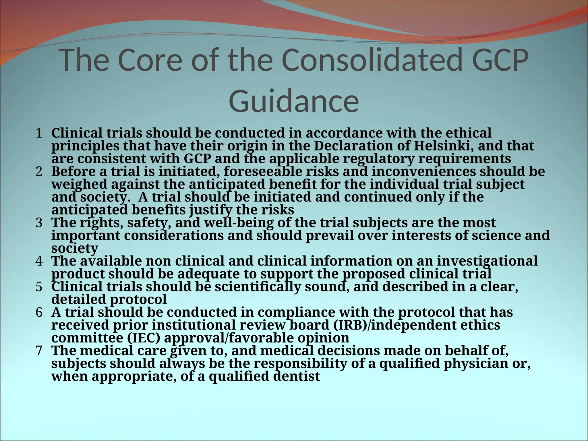 The Core of the Consolidated GCP
Guidance
1 Clinical trials should be conducted in accordance with the ethical
principles that have their origin in the Declaration of Helsinki, and that
are consistent with GCP and the applicable regulatory requirements
2 Before a trial is initiated, foreseeable risks and inconveniences should be
weighed against the anticipated benefit for the individual trial subject
and society. A trial should be initiated and continued only if the
anticipated benefits justify the risks
3 The rights, safety, and well-being of the trial subjects are the most
important considerations and should prevail over interests of science and
society
4 The available non clinical and clinical information on an investigational
product should be adequate to support the proposed clinical trial
5 Clinical trials should be scientifically sound, and described in a clear,
detailed protocol
6 A trial should be conducted in compliance with the protocol that has
received prior institutional review board (IRB)/independent ethics
committee (IEC) approval/favorable opinion
7 The medical care given to, and medical decisions made on behalf of,
subjects should always be the responsibility of a qualified physician or,
when appropriate, of a qualified dentist
 