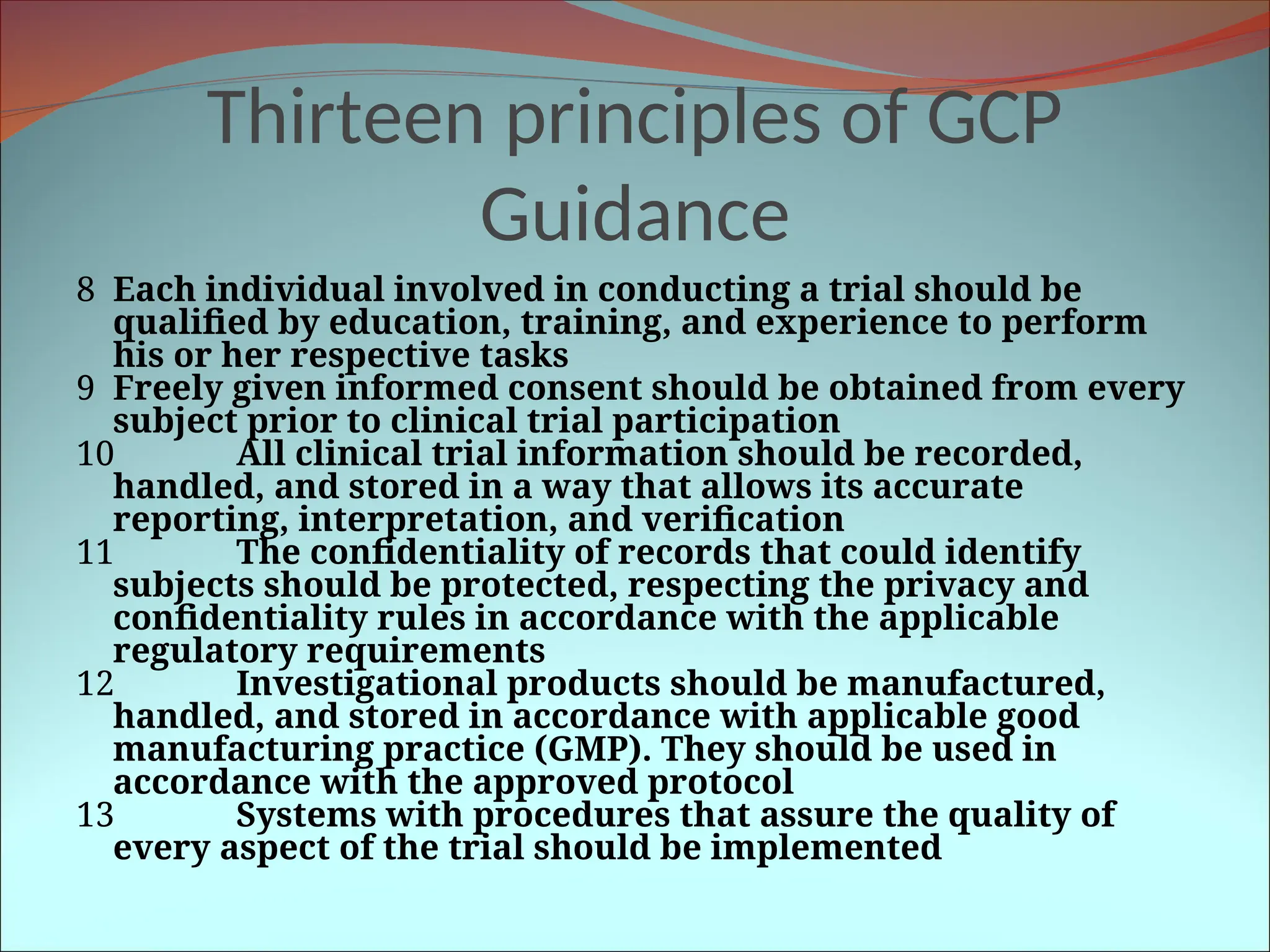 Thirteen principles of GCP
Guidance
8 Each individual involved in conducting a trial should be
qualified by education, training, and experience to perform
his or her respective tasks
9 Freely given informed consent should be obtained from every
subject prior to clinical trial participation
10 All clinical trial information should be recorded,
handled, and stored in a way that allows its accurate
reporting, interpretation, and verification
11 The confidentiality of records that could identify
subjects should be protected, respecting the privacy and
confidentiality rules in accordance with the applicable
regulatory requirements
12 Investigational products should be manufactured,
handled, and stored in accordance with applicable good
manufacturing practice (GMP). They should be used in
accordance with the approved protocol
13 Systems with procedures that assure the quality of
every aspect of the trial should be implemented
 