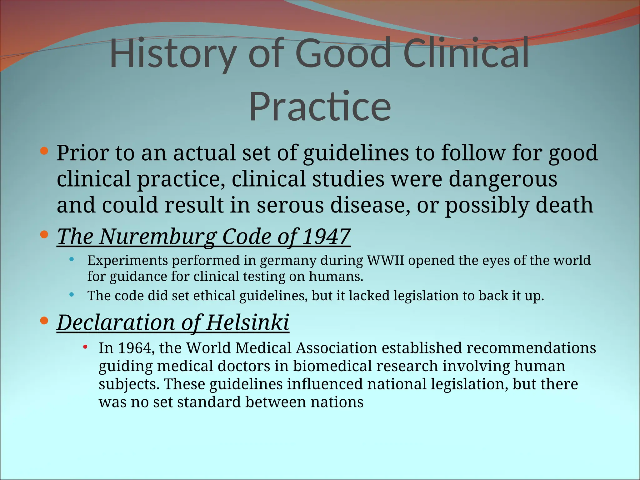 History of Good Clinical
Practice
 Prior to an actual set of guidelines to follow for good
clinical practice, clinical studies were dangerous
and could result in serous disease, or possibly death
 The Nuremburg Code of 1947
 Experiments performed in germany during WWII opened the eyes of the world
for guidance for clinical testing on humans.
 The code did set ethical guidelines, but it lacked legislation to back it up.
 Declaration of Helsinki
 In 1964, the World Medical Association established recommendations
guiding medical doctors in biomedical research involving human
subjects. These guidelines influenced national legislation, but there
was no set standard between nations
 