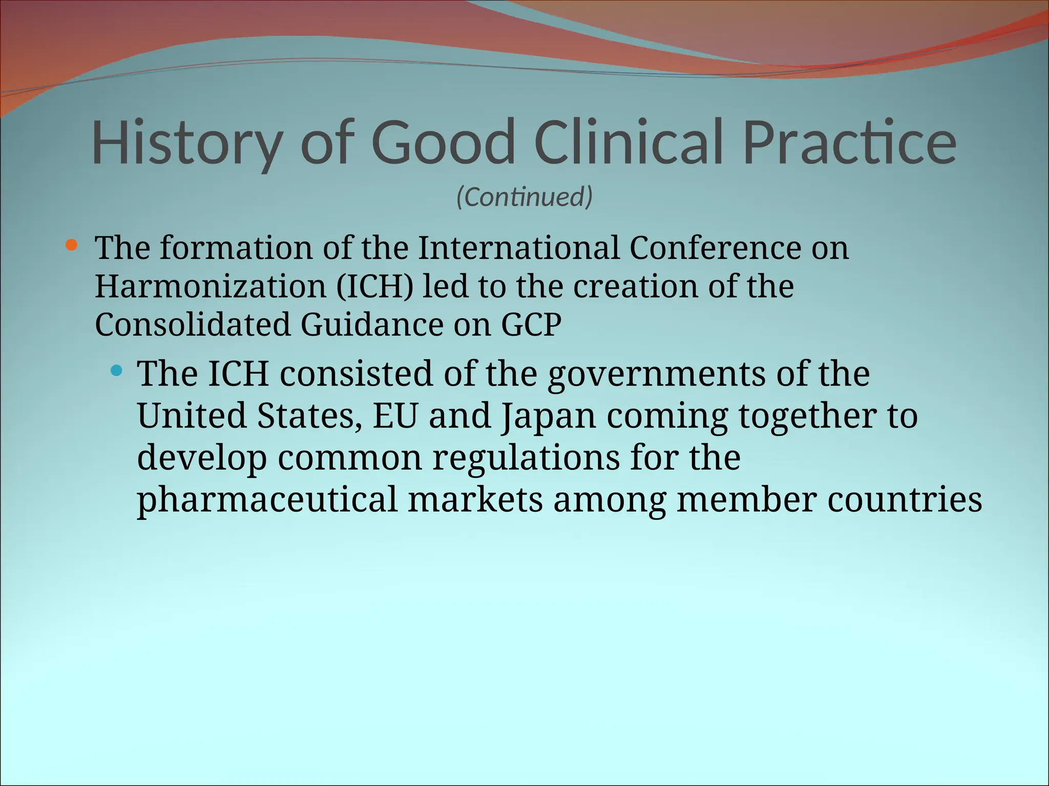 History of Good Clinical Practice
(Continued)
 The formation of the International Conference on
Harmonization (ICH) led to the creation of the
Consolidated Guidance on GCP
 The ICH consisted of the governments of the
United States, EU and Japan coming together to
develop common regulations for the
pharmaceutical markets among member countries
 
