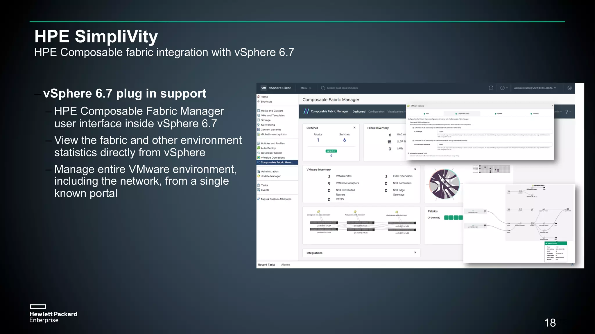 18
HPE SimpliVity
HPE Composable fabric integration with vSphere 6.7
– vSphere 6.7 plug in support
– HPE Composable Fabric Manager
user interface inside vSphere 6.7
– View the fabric and other environment
statistics directly from vSphere
– Manage entire VMware environment,
including the network, from a single
known portal
18
 