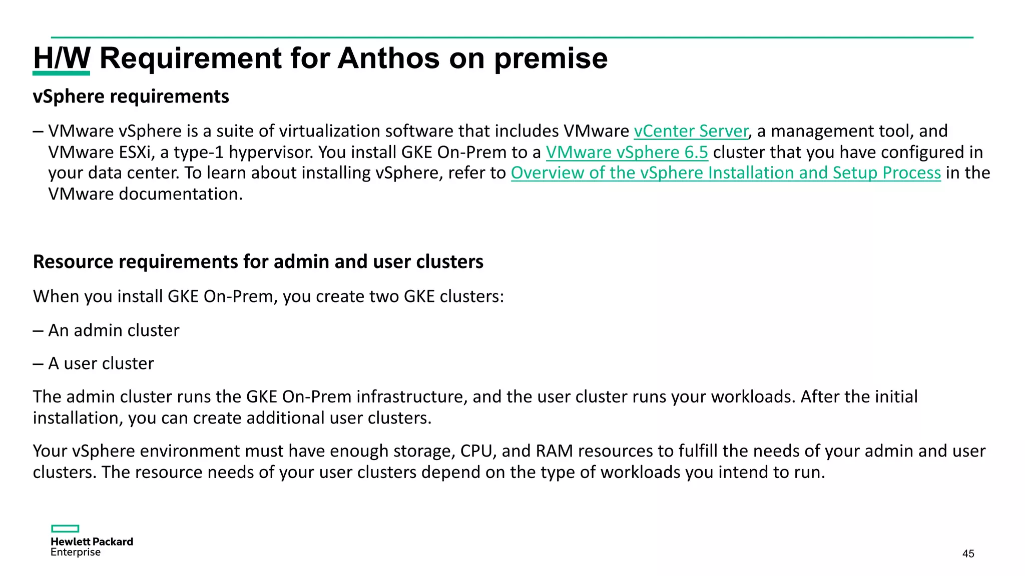 45
H/W Requirement for Anthos on premise
vSphere requirements
– VMware vSphere is a suite of virtualization software that includes VMware vCenter Server, a management tool, and
VMware ESXi, a type-1 hypervisor. You install GKE On-Prem to a VMware vSphere 6.5 cluster that you have configured in
your data center. To learn about installing vSphere, refer to Overview of the vSphere Installation and Setup Process in the
VMware documentation.
Resource requirements for admin and user clusters
When you install GKE On-Prem, you create two GKE clusters:
– An admin cluster
– A user cluster
The admin cluster runs the GKE On-Prem infrastructure, and the user cluster runs your workloads. After the initial
installation, you can create additional user clusters.
Your vSphere environment must have enough storage, CPU, and RAM resources to fulfill the needs of your admin and user
clusters. The resource needs of your user clusters depend on the type of workloads you intend to run.
 