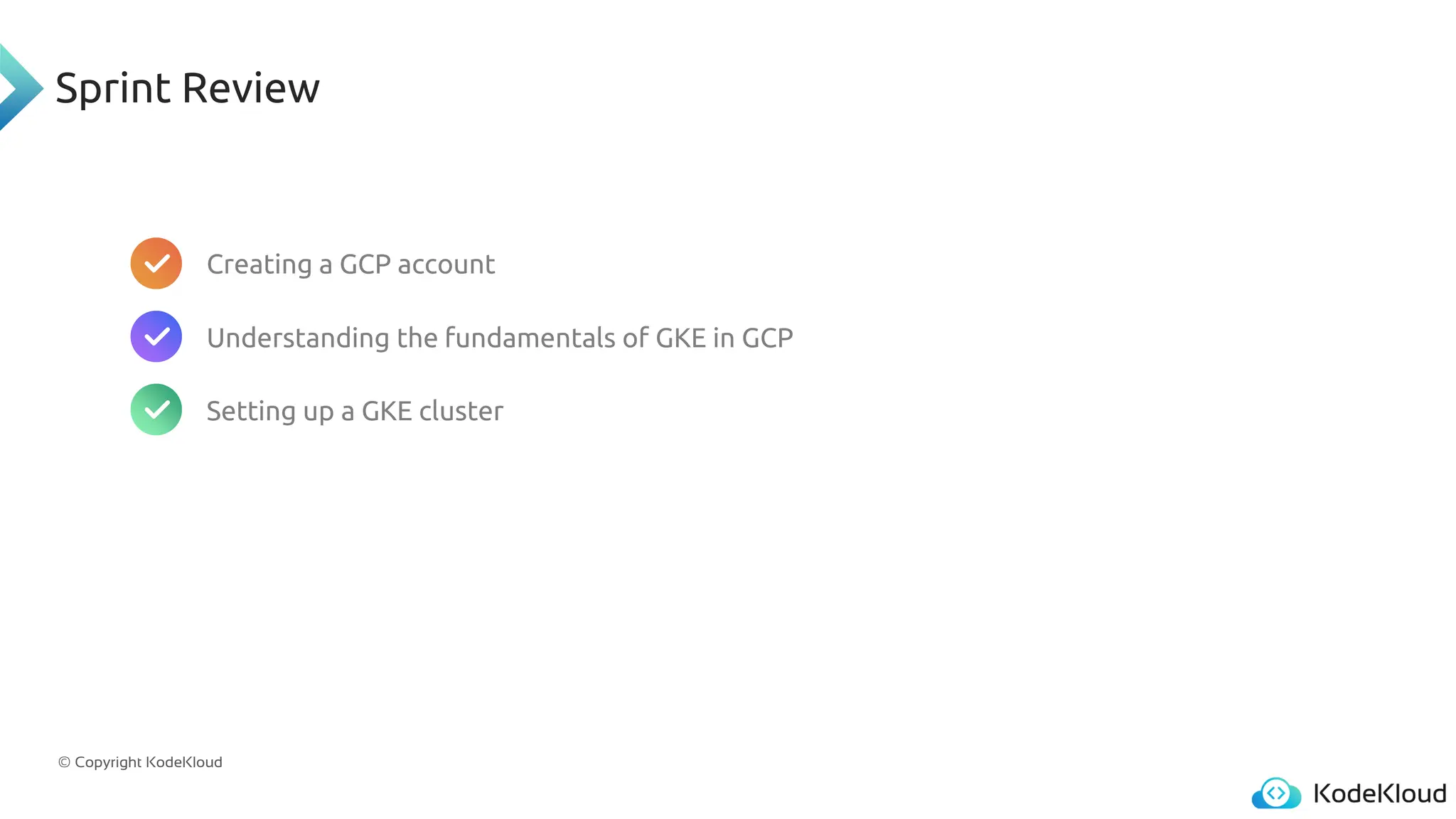 © Copyright KodeKloud
Sprint Review
Creating a GCP account
Understanding the fundamentals of GKE in GCP
Setting up a GKE cluster
 