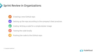 © Copyright KodeKloud
Sprint Review in Organizations
Creating a new GitHub repo
Setting up the repo according to the company's best practices
Coding: Writing a code for a simple docker image
Testing the code locally
Pushing the code to the GitHub repo
 