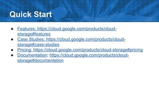 Quick Start
● Features: https://cloud.google.com/products/cloud-
storage#features
● Case Studies: https://cloud.google.com/products/cloud-
storage#case-studies
● Pricing: https://cloud.google.com/products/cloud-storage#pricing
● Documentation: https://cloud.google.com/products/cloud-
storage#documentation
 