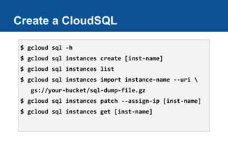 Create a CloudSQL
$ gcloud sql -h
$ gcloud sql instances create [inst-name]
$ gcloud sql instances list
$ gcloud sql instances import instance-name --uri 
gs://your-bucket/sql-dump-file.gz
$ gcloud sql instances patch --assign-ip [inst-name]
$ gcloud sql instances get [inst-name]
 