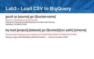 Lab3 - Load CSV to BigQuery
gsutil cp [source] gs://[bucket-name]
# gsutil cp ~/Desktop/log.csv gs://your-bucket/
Copying file:///Users/simonsu/Desktop/log.csv [Content-Type=text/csv]...
Uploading: 4.59 MB/36.76 MB
bq load [project].[dataset] gs://[bucket]/[csv path] [schema]
# bq load project.dataset gs://your-bucket/log.csv IP:STRING,DNS:STRING,TS:STRING,URL:STRING
Waiting on bqjob_rf4f3f1d9e2366a6_00000142c1bdd36f_1 ... (24s) Current status: DONE
 