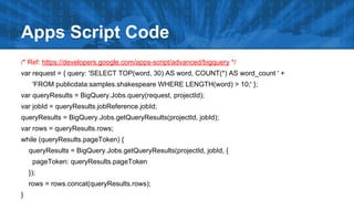 /* Ref: https://developers.google.com/apps-script/advanced/bigquery */
var request = { query: 'SELECT TOP(word, 30) AS word, COUNT(*) AS word_count ' +
'FROM publicdata:samples.shakespeare WHERE LENGTH(word) > 10;' };
var queryResults = BigQuery.Jobs.query(request, projectId);
var jobId = queryResults.jobReference.jobId;
queryResults = BigQuery.Jobs.getQueryResults(projectId, jobId);
var rows = queryResults.rows;
while (queryResults.pageToken) {
queryResults = BigQuery.Jobs.getQueryResults(projectId, jobId, {
pageToken: queryResults.pageToken
});
rows = rows.concat(queryResults.rows);
}
Apps Script Code
 