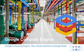 Google Computing Engine - Run virtual machines at Google Scale
Google Compute Engine
 