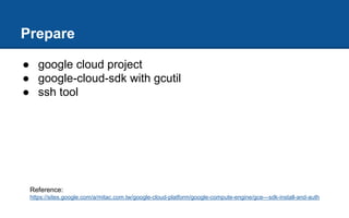 Prepare
● google cloud project
● google-cloud-sdk with gcutil
● ssh tool
Reference:
https://sites.google.com/a/mitac.com.tw/google-cloud-platform/google-compute-engine/gce---sdk-install-and-auth
 