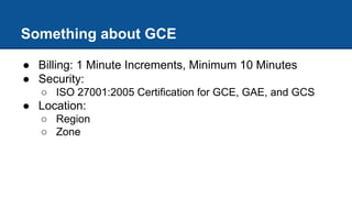 Something about GCE
● Billing: 1 Minute Increments, Minimum 10 Minutes
● Security:
○ ISO 27001:2005 Certification for GCE, GAE, and GCS
● Location:
○ Region
○ Zone
 