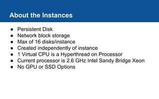 About the Instances
● Persistent Disk
● Network block storage
● Max of 16 disks/instance
● Created independently of instance
● 1 Virtual CPU is a Hyperthread on Processor
● Current processor is 2.6 GHz Intel Sandy Bridge Xeon
● No GPU or SSD Options
 