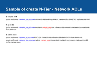 # service port
gcutil addfirewall --allowed_tag_sources=frontend --network=my-network --allowed=tcp:80,tcp:443 myfw-service-port
# ap to db
gcutil addfirewall --allowed_tag_sources=frontend --target_tags=db --network=my-network --allowed=tcp:5984 myfw-
couchdb-port
# admin zone
gcutil addfirewall --allowed_ip_sources=0.0.0.0/8 --network=my-network --allowed=tcp:22 myfw-admin-ssh
gcutil addfirewall --allowed_tag_sources=admin --target_tags=frontend,db --network=my-network --allowed=tcp:22
myfw-manage-zone
Sample of create N-Tier - Network ACLs
 