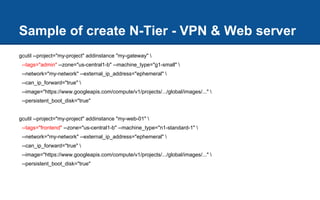 Sample of create N-Tier - VPN & Web server
gcutil --project="my-project" addinstance "my-gateway" 
--tags="admin" --zone="us-central1-b" --machine_type="g1-small" 
--network="my-network" --external_ip_address="ephemeral" 
--can_ip_forward="true" 
--image="https://www.googleapis.com/compute/v1/projects/.../global/images/..." 
--persistent_boot_disk="true"
gcutil --project="my-project" addinstance "my-web-01" 
--tags="frontend" --zone="us-central1-b" --machine_type="n1-standard-1" 
--network="my-network" --external_ip_address="ephemeral" 
--can_ip_forward="true" 
--image="https://www.googleapis.com/compute/v1/projects/.../global/images/..." 
--persistent_boot_disk="true"
 