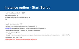 Instance option - Start Script
$ cat -> install-couchdb.sh << EOF
sudo apt-get update -y
sudo apt-get install gcc openssl couchdb -y
EOF
$ gcutil --service_version="v1" 
--project="my-project" addinstance "my-couchdb-01" 
--tags="db" --zone="us-central1-b" --machine_type="n1-highmem-2" 
--network="my-network" --external_ip_address="ephemeral" 
--can_ip_forward="true" 
--image="https://www.googleapis.com/compute/v1/projects/centos-cloud/global/images/centos-6-v20131120" 
--persistent_boot_disk="true"
--metadata_from_file=startup-script:install-couchdb.sh
 