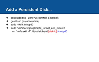 Add a Persistent Disk...
➔ gcutil adddisk --zone=us-central1-a testdisk
➔ gcutil ssh [instance name]
➔ sudo mkdir /mnt/pd0
➔ sudo /usr/share/google/safe_format_and_mount 
-m "mkfs.ext4 -F" /dev/disk/by-id/[disk-id] /mnt/pd0
 