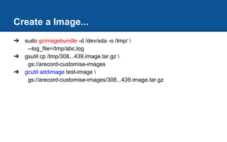 Create a Image...
➔ sudo gcimagebundle -d /dev/sda -o /tmp/ 
--log_file=/tmp/abc.log
➔ gsutil cp /tmp/308...439.image.tar.gz 
gs://arecord-customise-images
➔ gcutil addimage test-image 
gs://arecord-customise-images/308...439.image.tar.gz
 