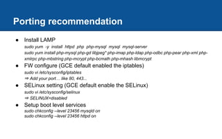 Porting recommendation
● Install LAMP
sudo yum -y install httpd php php-mysql mysql mysql-server
sudo yum install php-mysql php-gd libjpeg* php-imap php-ldap php-odbc php-pear php-xml php-
xmlrpc php-mbstring php-mcrypt php-bcmath php-mhash libmcrypt
● FW configure (GCE default enabled the iptables)
sudo vi /etc/sysconfig/iptables
⇒ Add your port… like 80, 443...
● SELinux setting (GCE default enable the SELinux)
sudo vi /etc/sysconfig/selinux
⇒ SELINUX=disabled
● Setup boot level services
sudo chkconfig --level 23456 mysqld on
sudo chkconfig --level 23456 httpd on
 