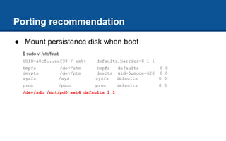 Porting recommendation
● Mount persistence disk when boot
$ sudo vi /etc/fstab
UUID=a8cf...aaf98 / ext4 defaults,barrier=0 1 1
tmpfs /dev/shm tmpfs defaults 0 0
devpts /dev/pts devpts gid=5,mode=620 0 0
sysfs /sys sysfs defaults 0 0
proc /proc proc defaults 0 0
/dev/sdb /mnt/pd0 ext4 defaults 1 1
 