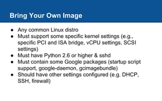 Bring Your Own Image
● Any common Linux distro
● Must support some specific kernel settings (e.g.,
specific PCI and ISA bridge, vCPU settings, SCSI
settings)
● Must have Python 2.6 or higher & sshd
● Must contain some Google packages (startup script
support, google-daemon, gcimagebundle)
● Should have other settings configured (e.g. DHCP,
SSH, firewall)
 