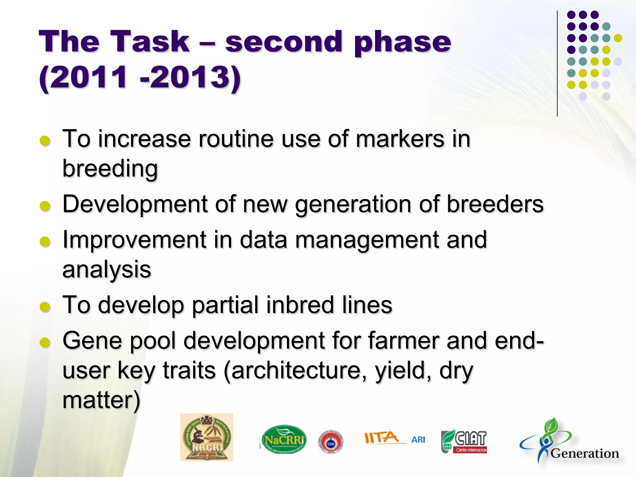 The Task – second phase
(2011 -2013)
 To increase routine use of markers in
breeding
 Development of new generation of breeders
 Improvement in data management and
analysis
 To develop partial inbred lines
 Gene pool development for farmer and end-
user key traits (architecture, yield, dry
matter)
 