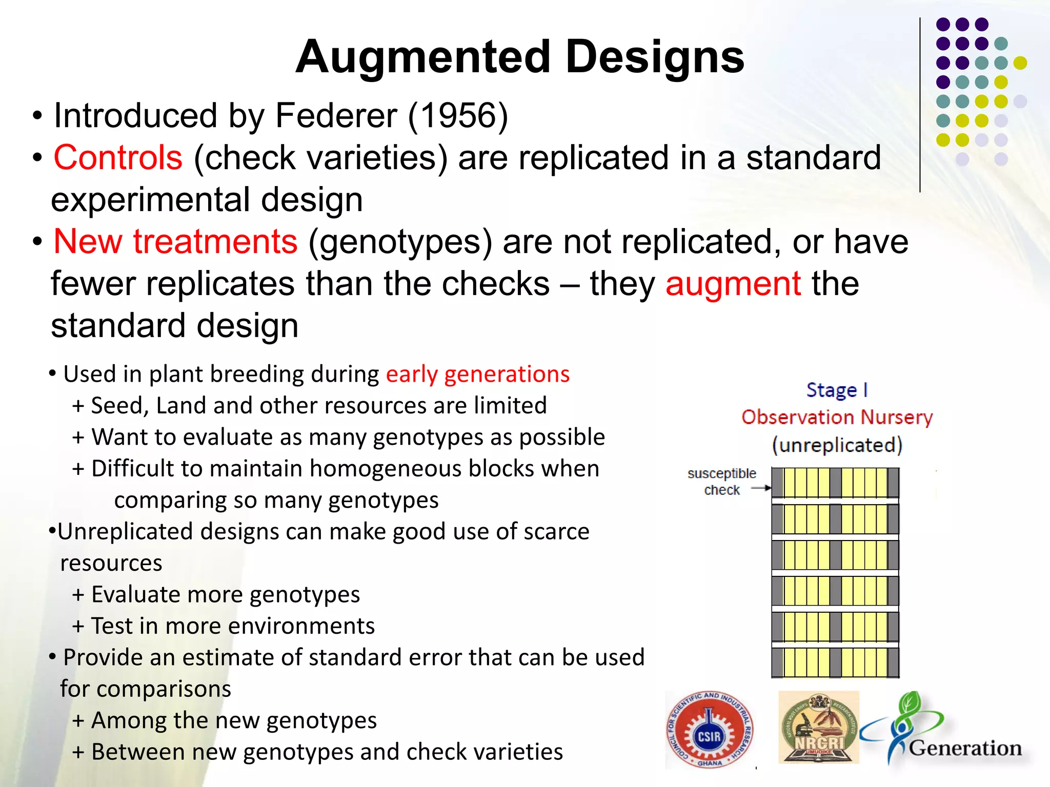 • Introduced by Federer (1956)
• Controls (check varieties) are replicated in a standard
experimental design
• New treatments (genotypes) are not replicated, or have
fewer replicates than the checks – they augment the
standard design
Augmented Designs
• Used in plant breeding during early generations
+ Seed, Land and other resources are limited
+ Want to evaluate as many genotypes as possible
+ Difficult to maintain homogeneous blocks when
comparing so many genotypes
•Unreplicated designs can make good use of scarce
resources
+ Evaluate more genotypes
+ Test in more environments
• Provide an estimate of standard error that can be used
for comparisons
+ Among the new genotypes
+ Between new genotypes and check varieties
 