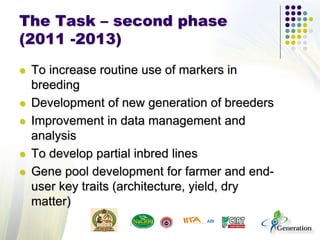 The Task – second phase
(2011 -2013)
 To increase routine use of markers in
breeding
 Development of new generation of breeders
 Improvement in data management and
analysis
 To develop partial inbred lines
 Gene pool development for farmer and end-
user key traits (architecture, yield, dry
matter)
 
