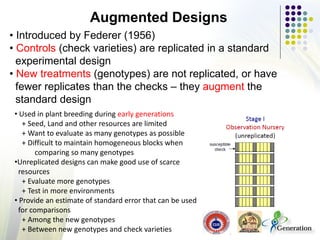 • Introduced by Federer (1956)
• Controls (check varieties) are replicated in a standard
experimental design
• New treatments (genotypes) are not replicated, or have
fewer replicates than the checks – they augment the
standard design
Augmented Designs
• Used in plant breeding during early generations
+ Seed, Land and other resources are limited
+ Want to evaluate as many genotypes as possible
+ Difficult to maintain homogeneous blocks when
comparing so many genotypes
•Unreplicated designs can make good use of scarce
resources
+ Evaluate more genotypes
+ Test in more environments
• Provide an estimate of standard error that can be used
for comparisons
+ Among the new genotypes
+ Between new genotypes and check varieties
 