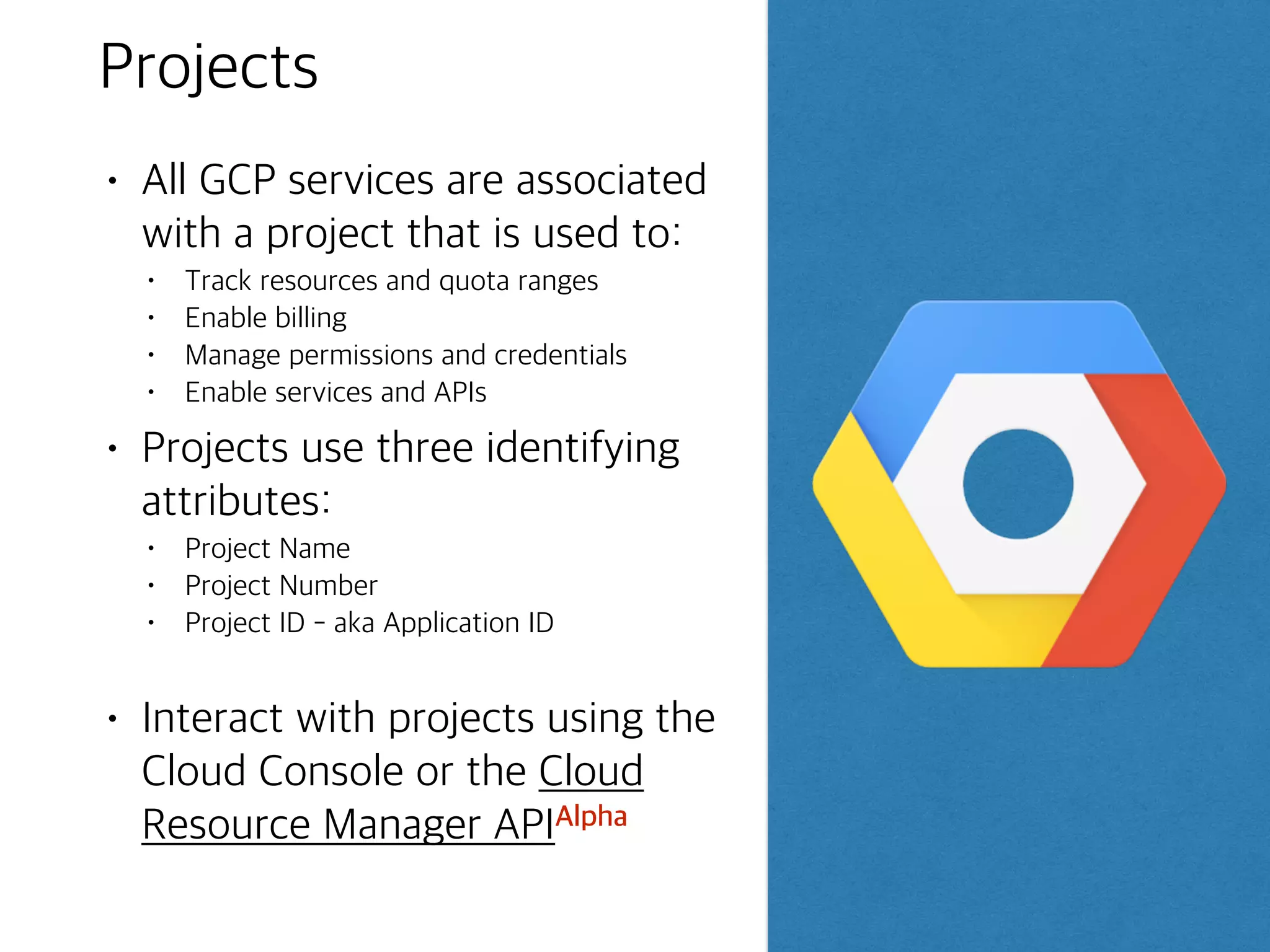 Project Permissions - primitive roles
Owner
Billing
Administrator
ViewerEditor
Invite members
Remove members
Can delete project
includes Editor
rights
Deploy applications
Modify code
Configure services
includes Viewer
rights
Read-only access Manage billing
Add administrators
Remove
administrators
A project can have multiple owners, editors, viewers and billing administrator.
- Primitive roles -above
- curated roles - new IAM roles that give finer-grained access control than the primitive
roles
 