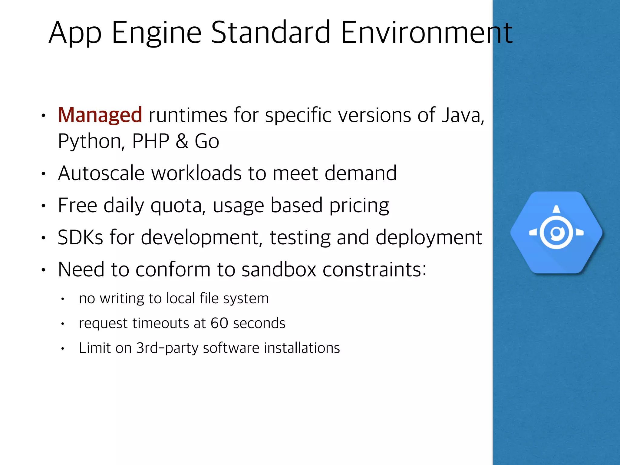©Google Inc. or its affiliates. All rights reserved. Do not distribute.
Example App Engine Standard Workflow
- Web Applications
10
Project
App Engine
App Servers
Application
instances
Application
instances
Application
instances
App Engine can access
a variety of services
using dedicated APIs
1 Develop & test the web
application locally
2
Use the SDK to deploy
to App Engine
3
App Engine automatically
scales & reliably serves
your web application
Task
queues
Scheduled
tasks
Search
Memcache
Logs
Notes:
 