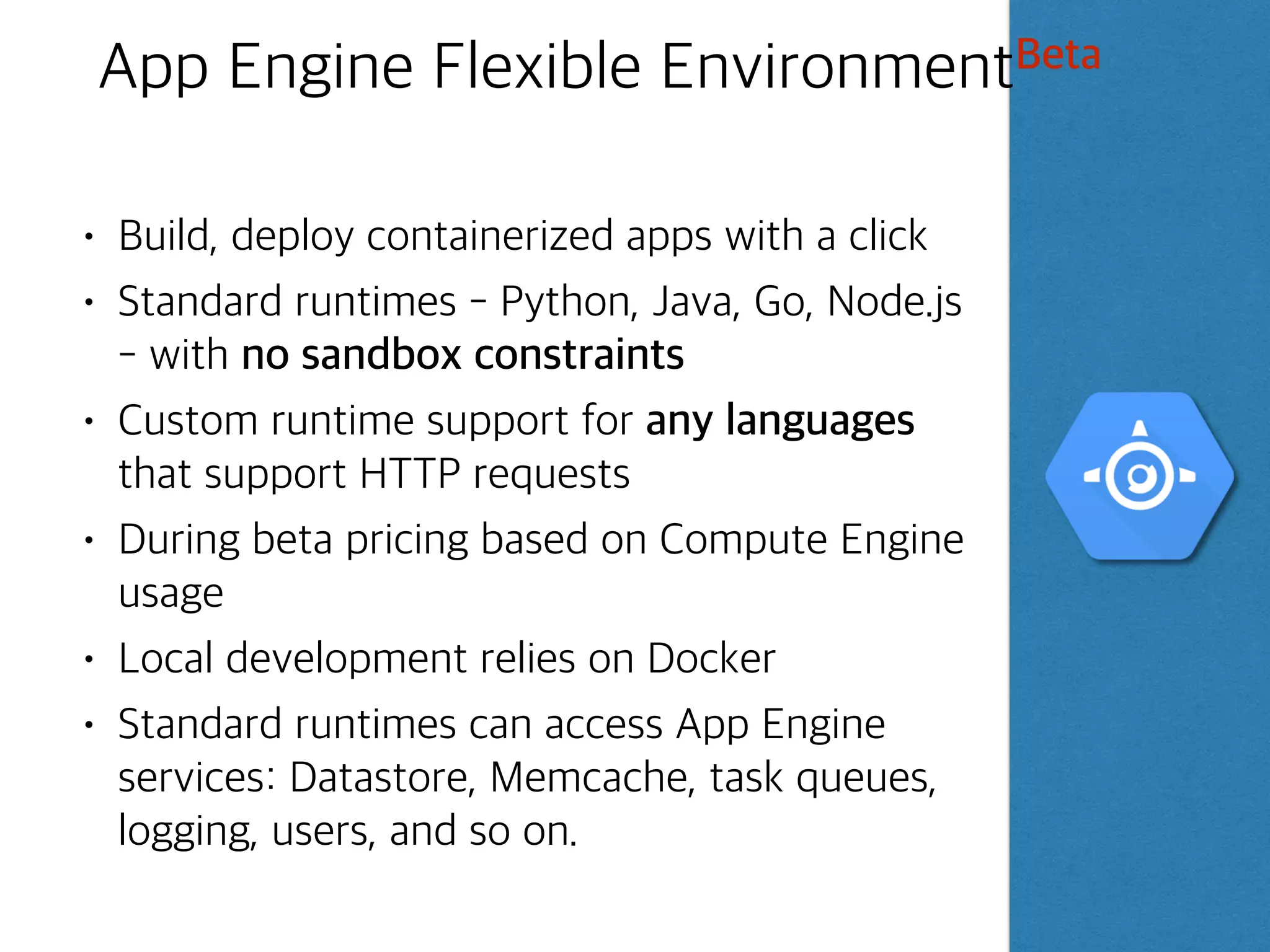 ©Google Inc. or its affiliates. All rights reserved. Do not distribute.
App Engine Standard vs Flexible Environment
Standard Environment Flexible Environment
Instance startup Milliseconds Minutes
SSH access No Yes (not default)
Scaling Manual, basic, automatic Manual, automatic
Write to local disk No Yes (ephemeral)
Support for 3rd party
binaries
No Yes
Network access Via App Engine services Yes
Customizable stack No Yes
18
 