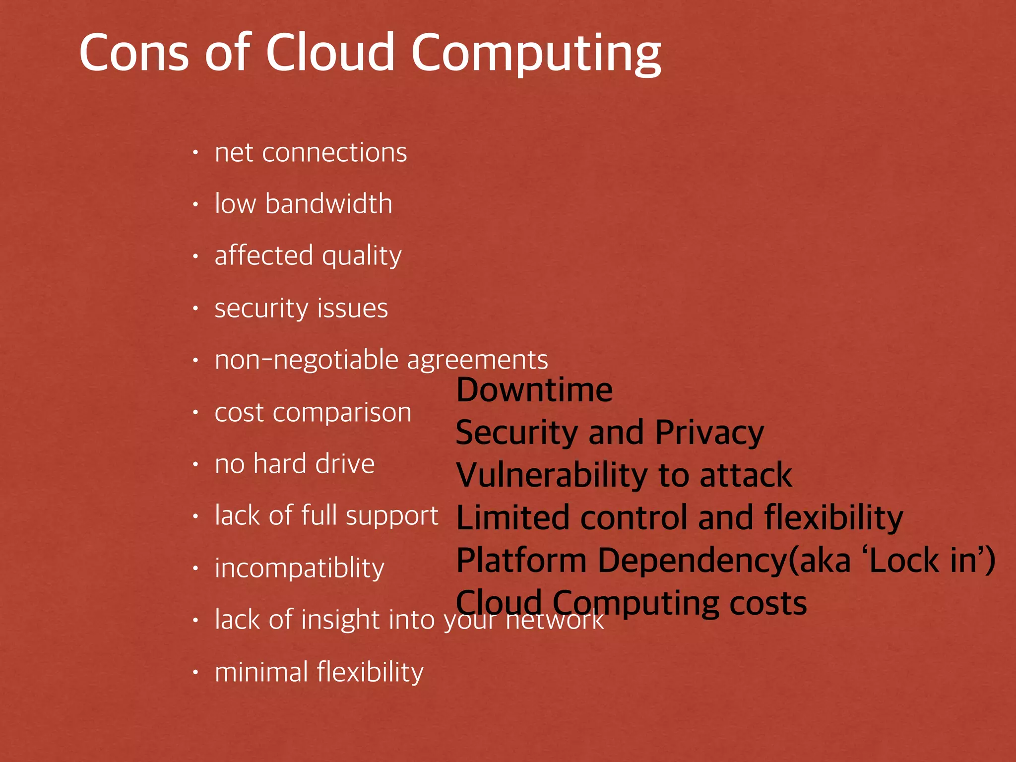 Cons of Cloud Computing
• net connections
• low bandwidth
• affected quality
• security issues
• non-negotiable agreements
• cost comparison
• no hard drive
• lack of full support
• incompatiblity
• lack of insight into your network
• minimal flexibility
Downtime
Security and Privacy
Vulnerability to attack
Limited control and flexibility
Platform Dependency(aka ‘Lock in’)
Cloud Computing costs
 