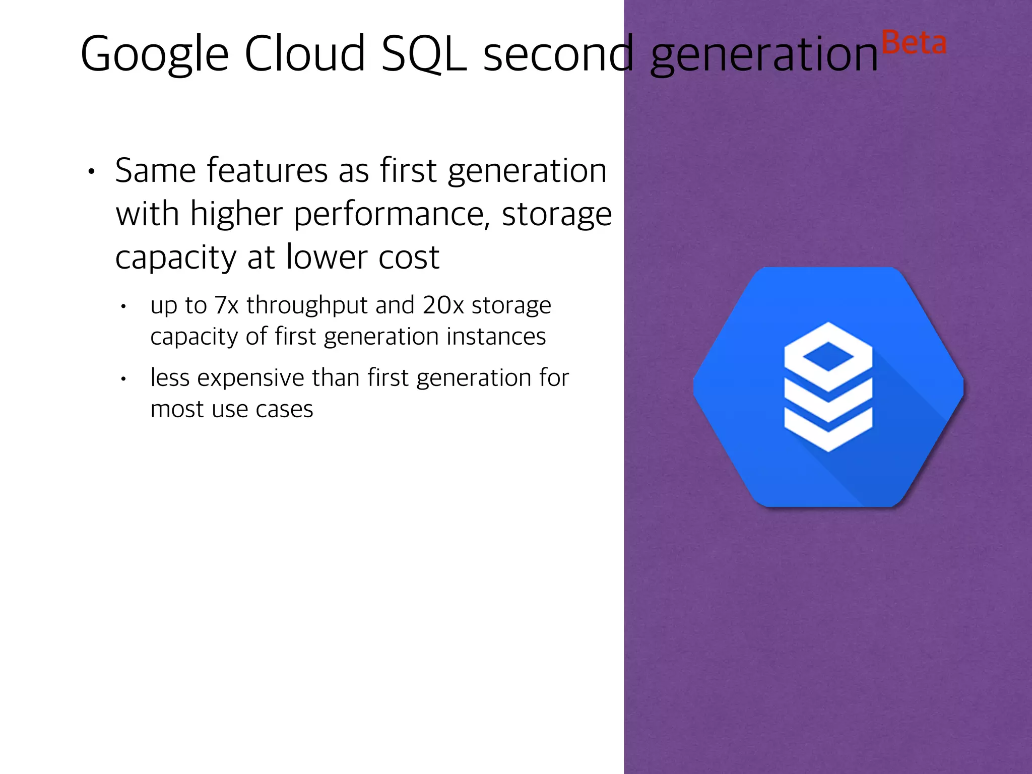 ©Google Inc. or its affiliates. All rights reserved. Do not distribute. 28
Cloud SQL Integration
Cloud SQL can be used with
App Engine using standard
drivers like Connector/J for
Java or MySQLdb for Python.
App Engine applications are
authorized to access Cloud
SQL, and the instance can be
configured to follow one
application.
Compute Engine instances
can be authorized to
access Cloud SQL
instances using an external
IP address.
Cloud SQL instances can
be configured with a
preferred zone - to stay
close to the Compute
Engine infrastructure.
Cloud SQL can be used with
external applications and clients
by authorizing IP addresses or
networks using CIDR notation.
Standard tools like MySQL
Workbench can be used to
administer databases. External
read replicas can be configured.
External
service
 