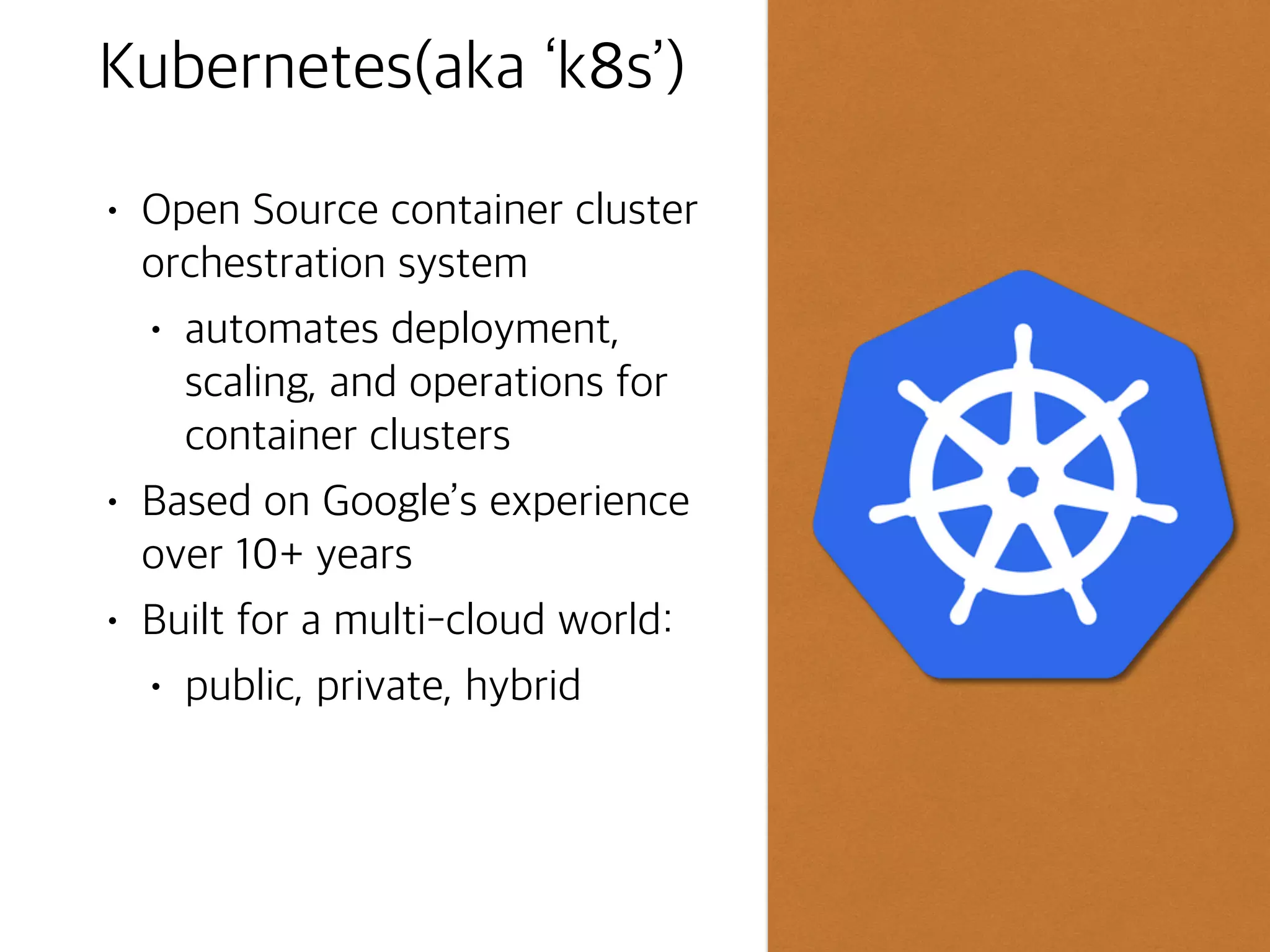 Why use Containers?
• Support consistency across
development, testing, and
production environments
• Loose coupling between
application and operating system
layers
• Much simpler to migrate
workloads between on-premises
and cloud environments
• Support agile development and
operations ©Google Inc. or its affiliates. All rights reserved. Do not distribute.
● Virtualization at the operating
system layer
● Separates operating system
from application code and
dependencies
● Isolates individual processes
● Popular implementations
include Docker and rkt
3
What is a Container?
Operating system
Shared libraries
Container
Code and libraries
Container
Code and libraries
Container
Code and libraries
Virtual Machine
 