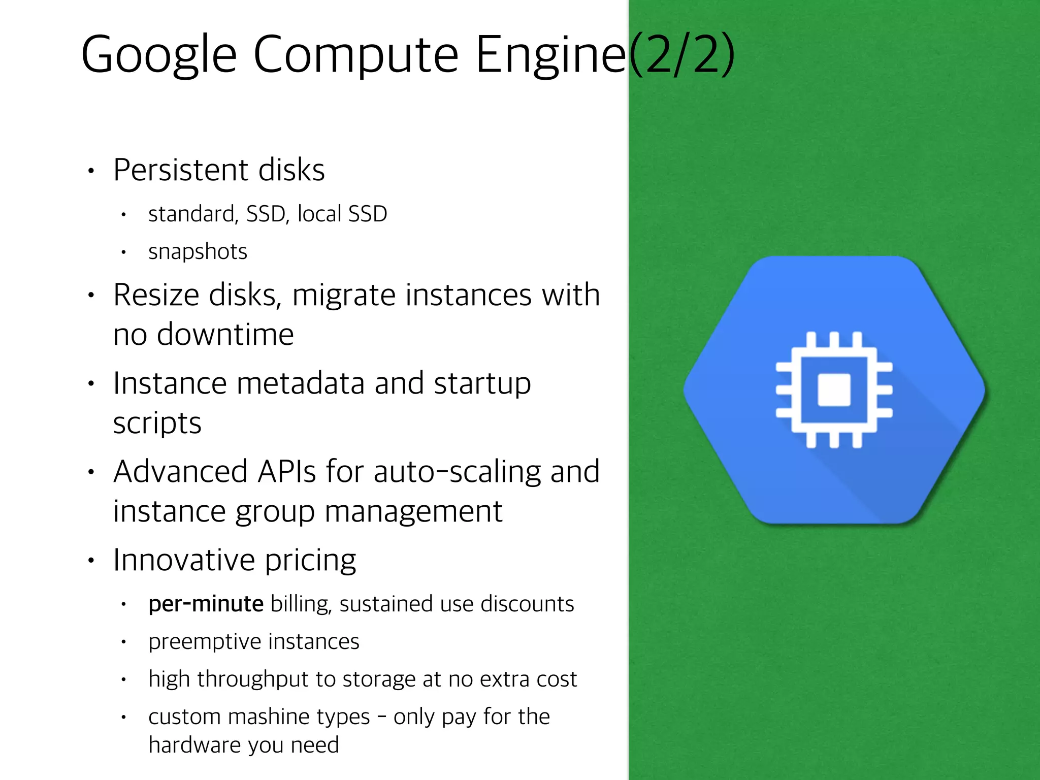 Google Compute Engine(1/2)
• Run large-scale workloads on
virtual machines hosted on
Google’s infrastructure
• Robust networking features
• default, custom networks
• firewall rules
• regional HTTP(S) load balancing
• network load balancing
• subnetworks
• High CPU, high memory,
standard and shared-core
machine types
 