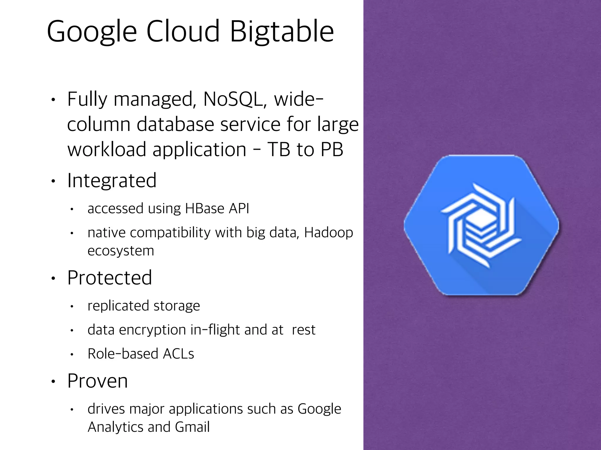 ©Google Inc. or its affiliates. All rights reserved. Do not distribute. 19
Bigtable Access Patterns
Cloud Bigtable
Application API
Data can be read from and written to Cloud Bigtable through a data
service layer like: Managed VMs, the HBase REST Server, a Java
Server using the HBase client. Typically this will be to serve data to
applications, dashboards and data services.
Streaming
Data can be streamed in (written event by event) through a variety
of popular stream processing frameworks like:
Cloud Dataflow Streaming, Spark Streaming, Storm.
Batch Processing
Data can be read from and written to Cloud Bigtable through batch
processes like: Hadoop MapReduce, Dataflow, Spark. Often,
summarized or newly calculated data is written back to Cloud
Bigtable or to a downstream database.
 