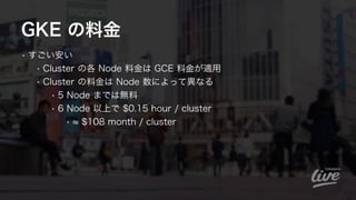 GKE の料金
• すごい安い
• Cluster の各 Node 料金は GCE 料金が適用
• Cluster の料金は Node 数によって異なる
• 5 Node までは無料
• 6 Node 以上で $0.15 hour / clus...