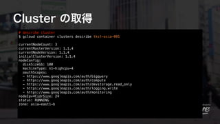 Cluster の取得
# describe cluster 
$ gcloud container clusters describe tkst-asia-001 
 
currentNodeCount: 3
currentMasterVer...