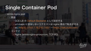 Single Container Pod
• ennis-nginx pod 
• 用途
• GCE-LB の Default Backend として設定する
• url-maps に該当しないリクエストは nginx 経由で転送させる
• e...