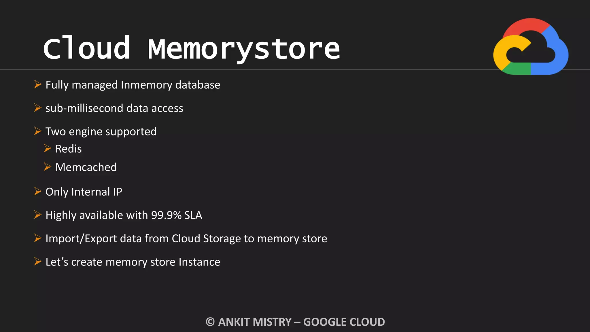 Cloud Memorystore
© ANKIT MISTRY – GOOGLE CLOUD
 Fully managed Inmemory database
 sub-millisecond data access
 Two engine supported
 Redis
 Memcached
 Only Internal IP
 Highly available with 99.9% SLA
 Import/Export data from Cloud Storage to memory store
 Let’s create memory store Instance
 