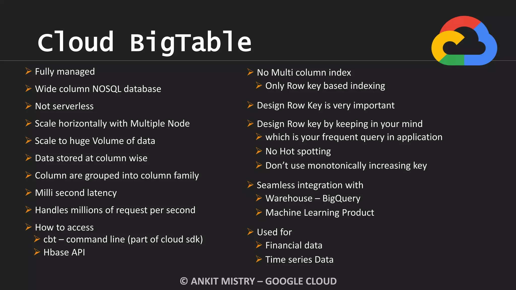 Cloud BigTable
© ANKIT MISTRY – GOOGLE CLOUD
 No Multi column index
 Only Row key based indexing
 Design Row Key is very important
 Design Row key by keeping in your mind
 which is your frequent query in application
 No Hot spotting
 Don’t use monotonically increasing key
 Seamless integration with
 Warehouse – BigQuery
 Machine Learning Product
 Used for
 Financial data
 Time series Data
 Fully managed
 Wide column NOSQL database
 Not serverless
 Scale horizontally with Multiple Node
 Scale to huge Volume of data
 Data stored at column wise
 Column are grouped into column family
 Milli second latency
 Handles millions of request per second
 How to access
 cbt – command line (part of cloud sdk)
 Hbase API
 