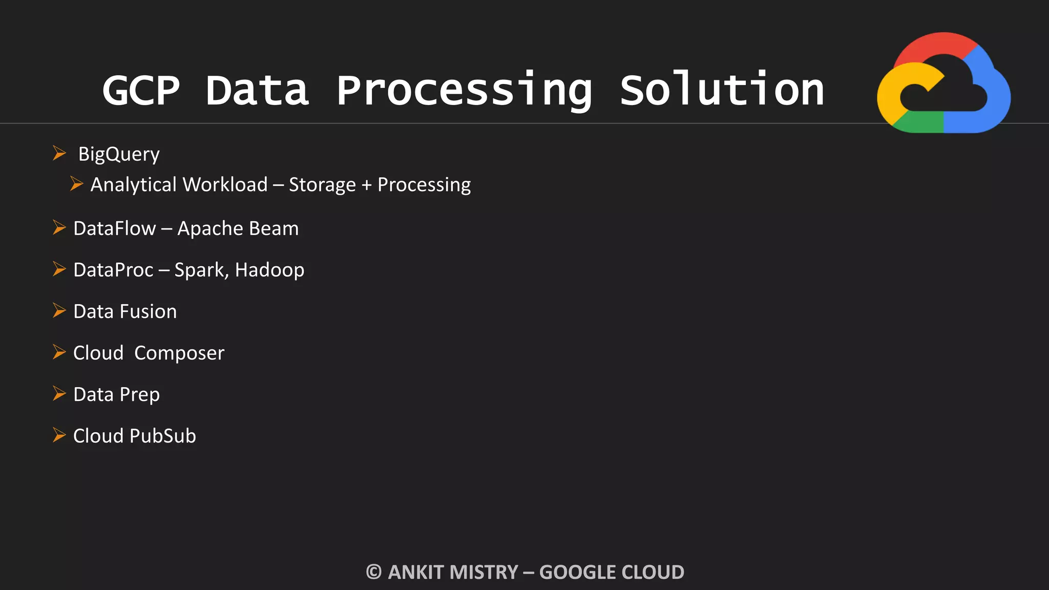 GCP Data Processing Solution
© ANKIT MISTRY – GOOGLE CLOUD
 BigQuery
 Analytical Workload – Storage + Processing
 DataFlow – Apache Beam
 DataProc – Spark, Hadoop
 Data Fusion
 Cloud Composer
 Data Prep
 Cloud PubSub
 