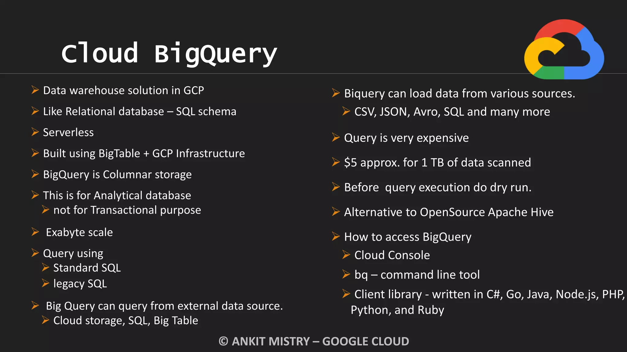 Cloud BigQuery
© ANKIT MISTRY – GOOGLE CLOUD
 Data warehouse solution in GCP
 Like Relational database – SQL schema
 Serverless
 Built using BigTable + GCP Infrastructure
 BigQuery is Columnar storage
 This is for Analytical database
 not for Transactional purpose
 Exabyte scale
 Query using
 Standard SQL
 legacy SQL
 Big Query can query from external data source.
 Cloud storage, SQL, Big Table
 Biquery can load data from various sources.
 CSV, JSON, Avro, SQL and many more
 Query is very expensive
 $5 approx. for 1 TB of data scanned
 Before query execution do dry run.
 Alternative to OpenSource Apache Hive
 How to access BigQuery
 Cloud Console
 bq – command line tool
 Client library - written in C#, Go, Java, Node.js, PHP,
Python, and Ruby
 