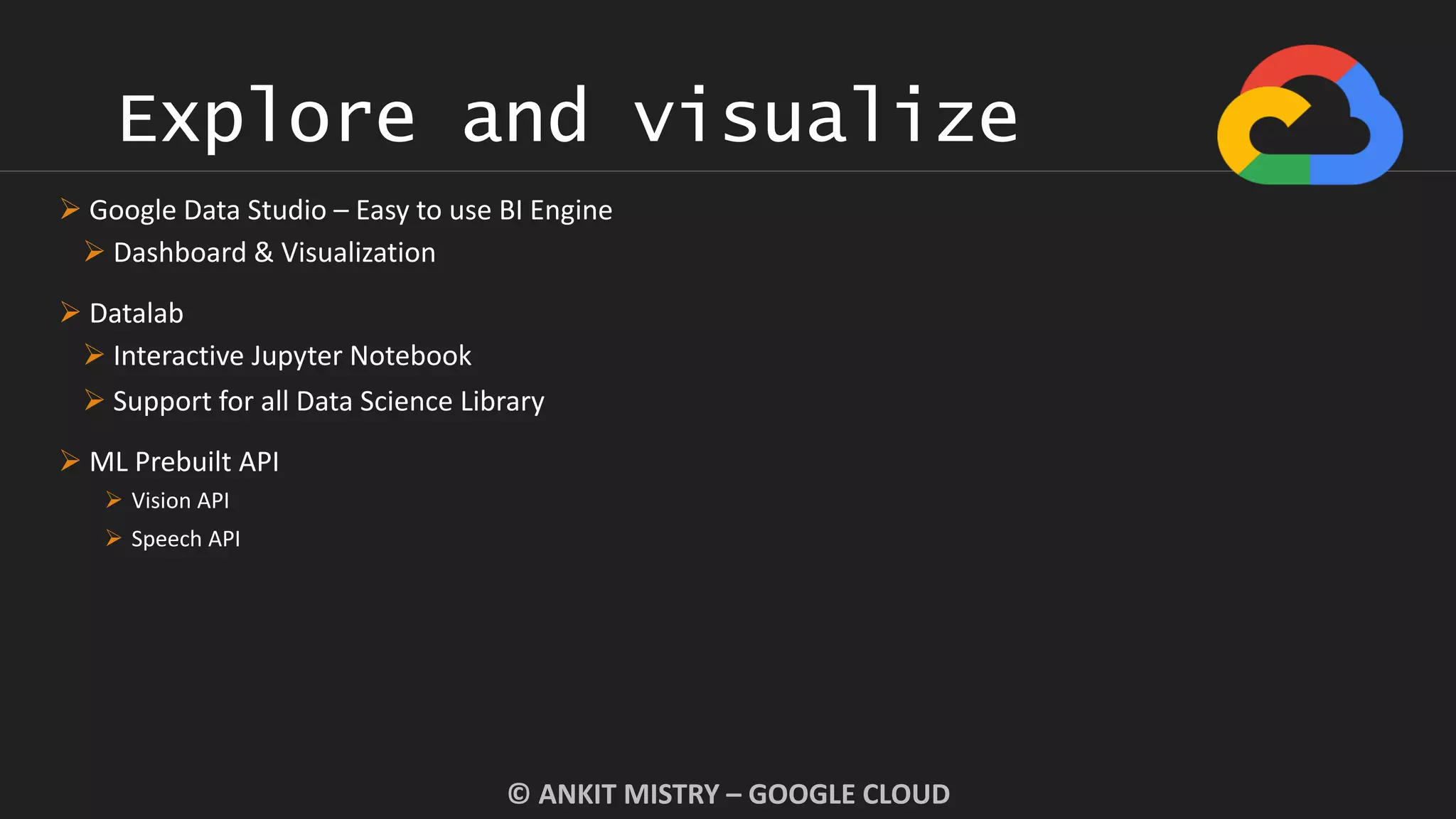Explore and visualize
© ANKIT MISTRY – GOOGLE CLOUD
 Google Data Studio – Easy to use BI Engine
 Dashboard & Visualization
 Datalab
 Interactive Jupyter Notebook
 Support for all Data Science Library
 ML Prebuilt API
 Vision API
 Speech API
 