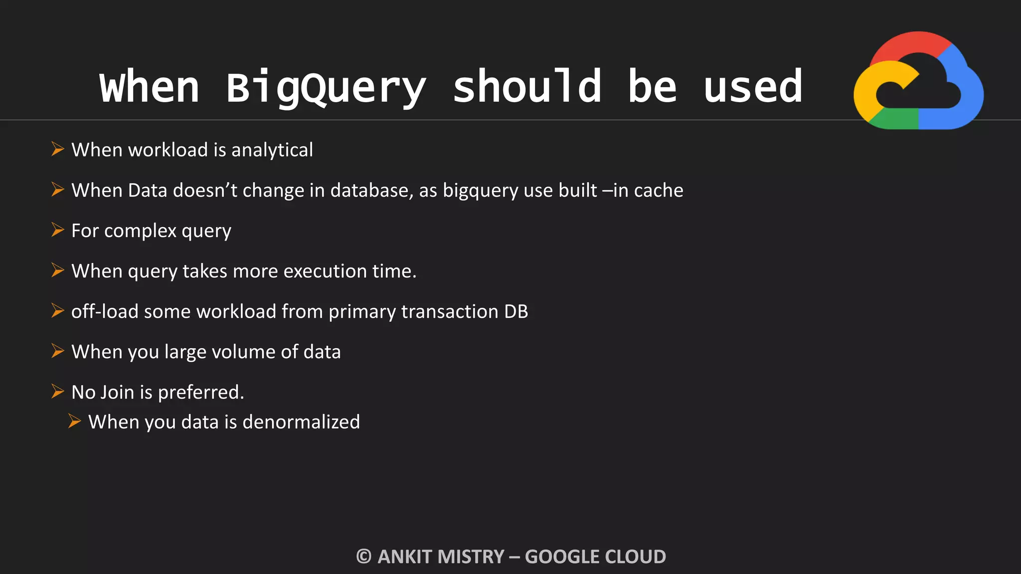 When BigQuery should be used
© ANKIT MISTRY – GOOGLE CLOUD
 When workload is analytical
 When Data doesn’t change in database, as bigquery use built –in cache
 For complex query
 When query takes more execution time.
 off-load some workload from primary transaction DB
 When you large volume of data
 No Join is preferred.
 When you data is denormalized
 