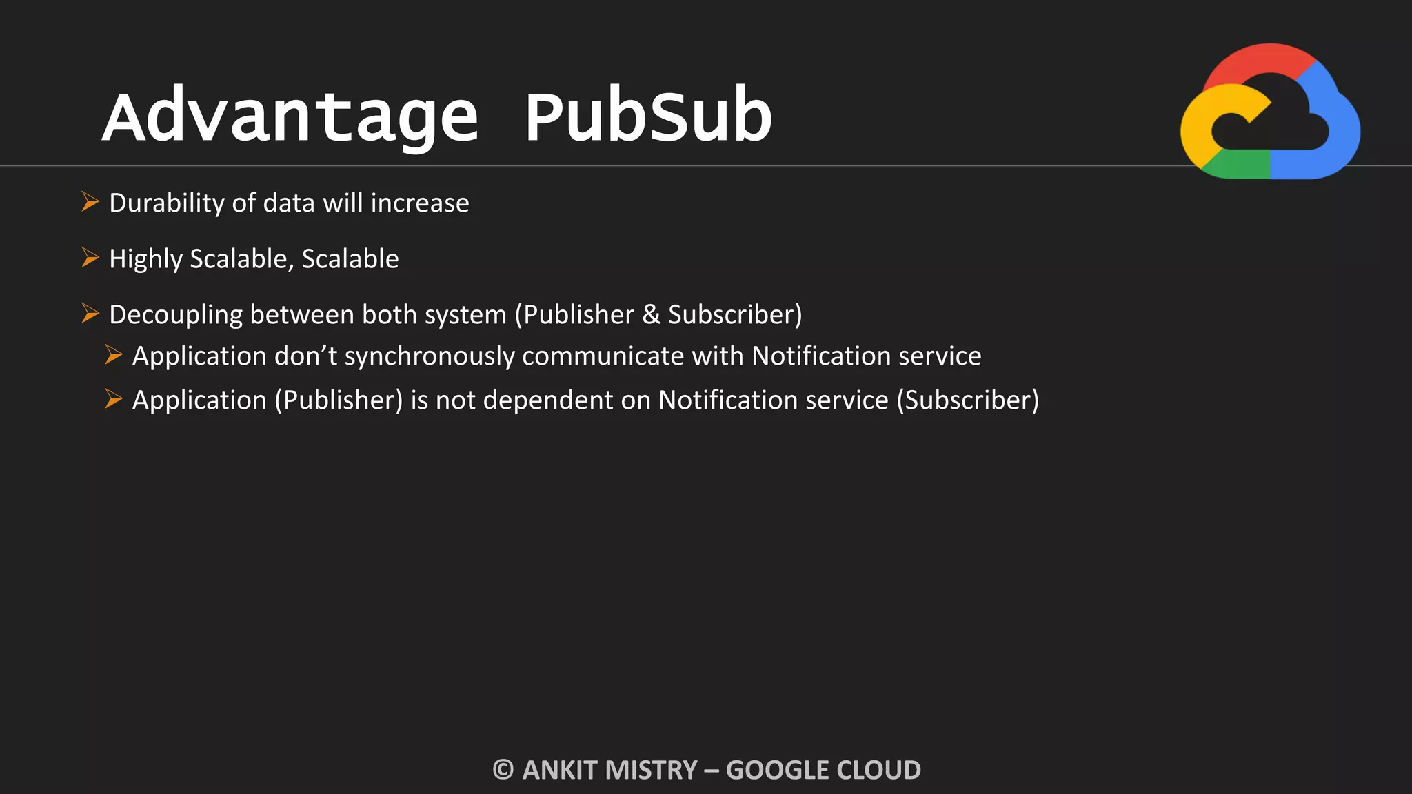 Advantage PubSub
© ANKIT MISTRY – GOOGLE CLOUD
 Durability of data will increase
 Highly Scalable, Scalable
 Decoupling between both system (Publisher & Subscriber)
 Application don’t synchronously communicate with Notification service
 Application (Publisher) is not dependent on Notification service (Subscriber)
 