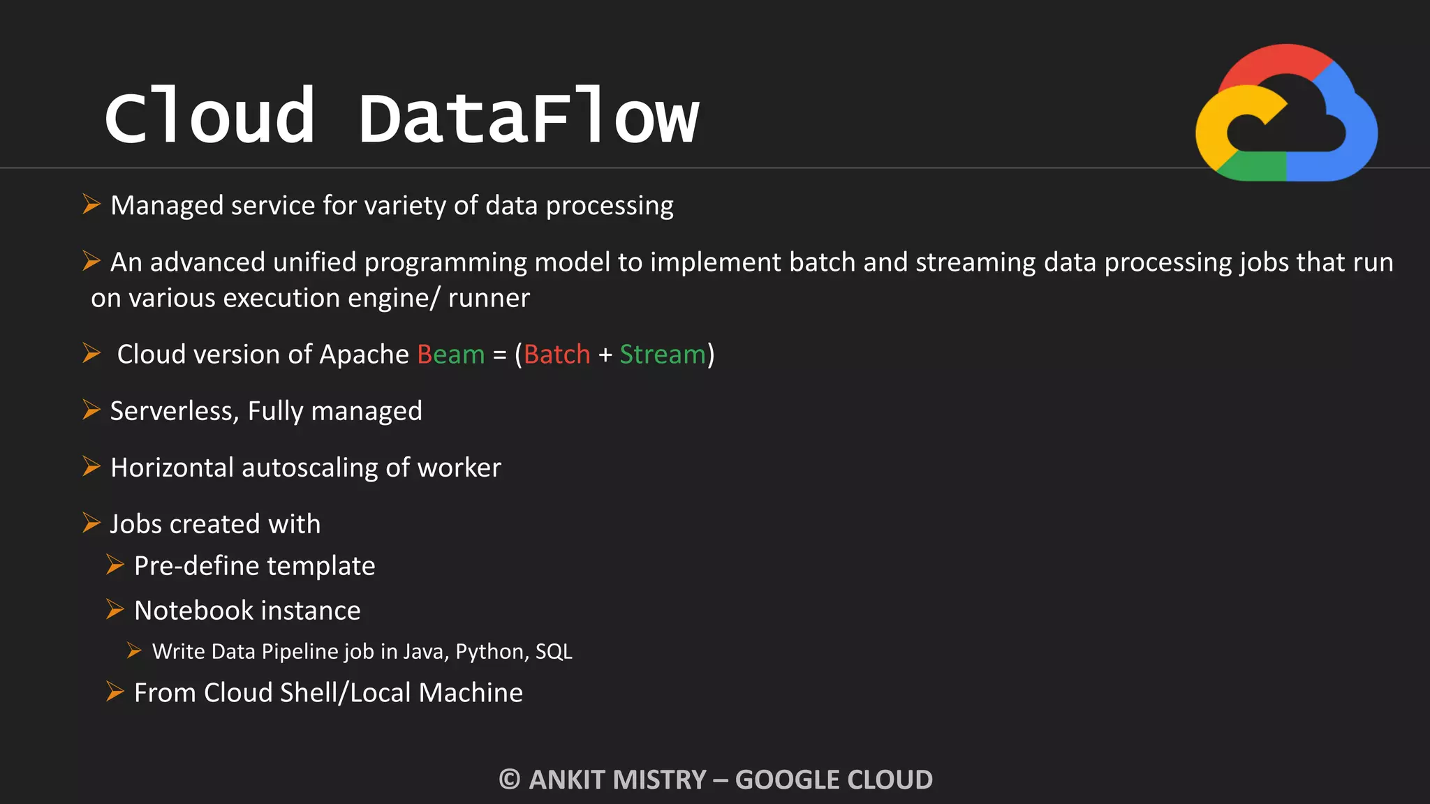 Cloud DataFlow
© ANKIT MISTRY – GOOGLE CLOUD
 Managed service for variety of data processing
 An advanced unified programming model to implement batch and streaming data processing jobs that run
on various execution engine/ runner
 Cloud version of Apache Beam = (Batch + Stream)
 Serverless, Fully managed
 Horizontal autoscaling of worker
 Jobs created with
 Pre-define template
 Notebook instance
 Write Data Pipeline job in Java, Python, SQL
 From Cloud Shell/Local Machine
 